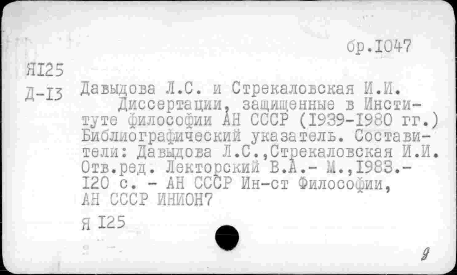 ﻿бр.1047
Я125
д-тз Давыдова Л.С. и Стрекаловская И.И.
Диссертации, защищенные в Институте философии АН СССР (1939-1980 гг.) Библиографический указатель. Составители: Давыдова Л.С.,Стрекаловская И.И. Отв.ред. Лекторский В.А.- М.,1983.-120 с. - АН СССР Ин-ст Философии, АН СССР ИНИ0Н7
Я 125
9